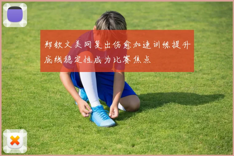 郑钦文美网复出伤愈加速训练提升底线稳定性成为比赛焦点