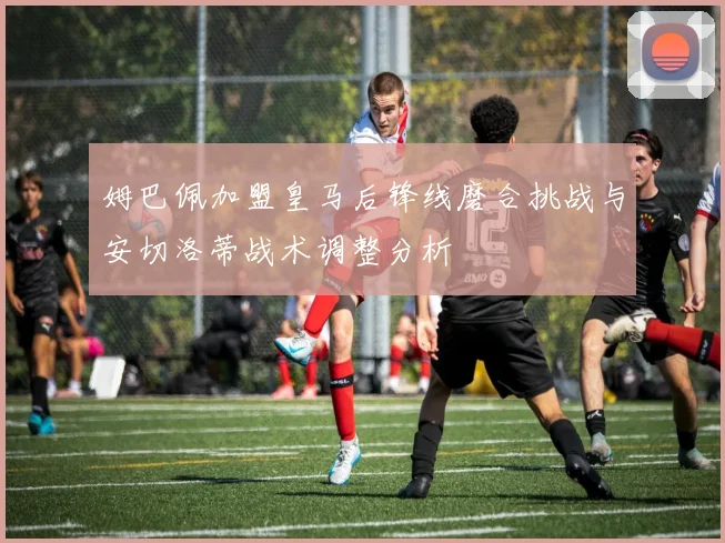 姆巴佩加盟皇马后锋线磨合挑战与安切洛蒂战术调整分析