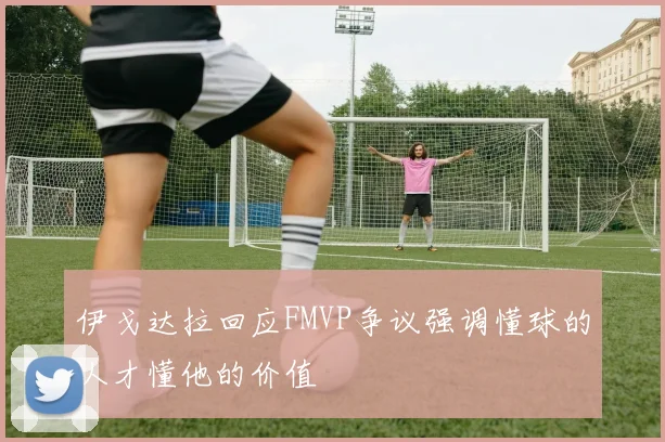 伊戈达拉回应FMVP争议强调懂球的人才懂他的价值