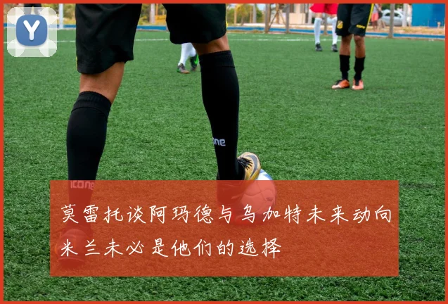 莫雷托谈阿玛德与乌加特未来动向米兰未必是他们的选择